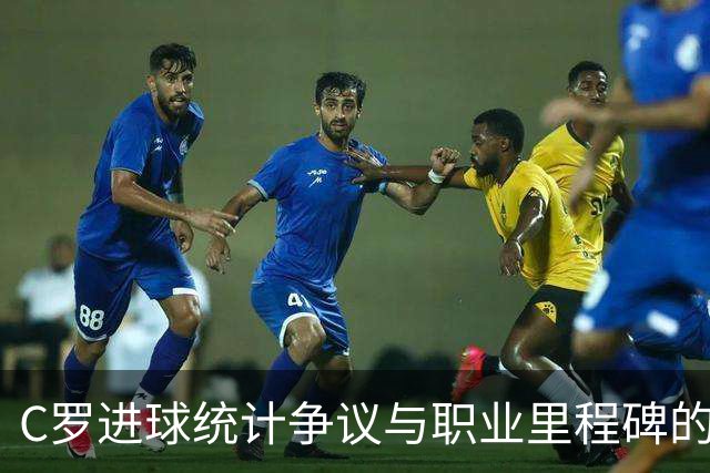 C罗进球统计争议与职业里程碑的临近分析